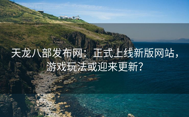 天龙八部发布网：正式上线新版网站，游戏玩法或迎来更新？