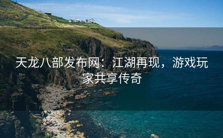 天龙八部发布网：江湖再现，游戏玩家共享传奇