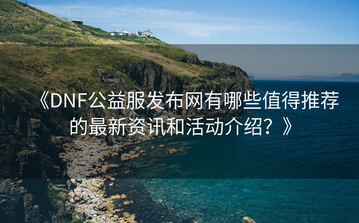 《DNF公益服发布网有哪些值得推荐的最新资讯和活动介绍？》